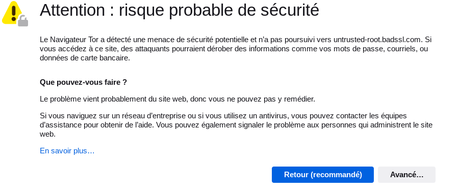 Attention : risque probable de sécurité. Le Navigateur Tor a détecté une menace de sécurité potentielle et n’a pas poursuivi vers untrusted-root.badssl.com. Si vous accédez à ce site, des attaquants pourraient dérober des informations comme vos mots de passe, courriels, ou données de carte bancaire. Que pouvez-vous faire ? Le problème vient probablement du site web, vous ne pouvez donc pas y remédier. Si vous naviguez sur un réseau d’entreprise ou si vous utilisez un antivirus, vous pouvez contacter les équipes d’assistance pour obtenir de l’aide. Vous pouvez également signaler le problème aux personnes qui administrent le site web. En savoir plus… / Retour (recommandé) / Avancé…